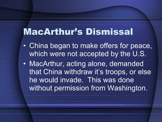 MacArthur’s Dismissal China began to make offers for peace, which were not accepted by the U.S.  MacArthur, acting alone, demanded that China withdraw it’s troops, or else he would invade.  This was done without permission from Washington. 