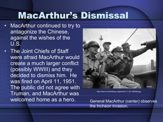MacArthur’s Dismissal MacArthur continued to try to antagonize the Chinese, against the wishes of the U.S.  The Joint Chiefs of Staff were afraid MacArthur would create a much larger conflict (possibly WWIII) and they decided to dismiss him.  He was fired on April 11, 1951.  The public did not agree with Truman, and MacArthur was welcomed home as a hero.  http://www.trumanlibrary.org/korea/111-SC-348438.jpg General MacArthur (center) observes  the Incheon invasion.  