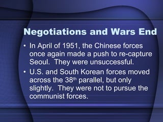 Negotiations and Wars End In April of 1951, the Chinese forces once again made a push to re-capture Seoul.  They were unsuccessful.  U.S. and South Korean forces moved across the 38 th  parallel, but only slightly.  They were not to pursue the communist forces.  