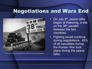 Negotiations and Wars End On July 8 th , peace talks began at Kaesong, a site on the 38 th  parallel between the two countries.  Fighting would continue during negotiations.  45% of all casualties during the Korean War took place during the peace talks.  http://upload.wikimedia.org/wikipedia/commons/6/6c/Crossing_the_38th_parallel.jpg 