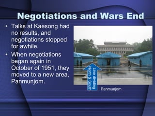 Negotiations and Wars End Talks at Kaesong had no results, and negotiations stopped for awhile. When negotiations began again in October of 1951, they moved to a new area, Panmunjom.  Panmunjom Line dividing North & South 