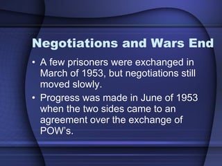 Negotiations and Wars End A few prisoners were exchanged in March of 1953, but negotiations still moved slowly. Progress was made in June of 1953 when the two sides came to an agreement over the exchange of POW’s.  