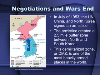 Negotiations and Wars End In July of 1953, the UN, China, and North Korea signed an armistice.  The armistice created a 2.5 mile buffer zone between North and South Korea. This demilitarized zone, or DMZ, is one of the most heavily armed places in the world. http://static.howstuffworks.com/gif/willow/korean-war4.gif DMZ 