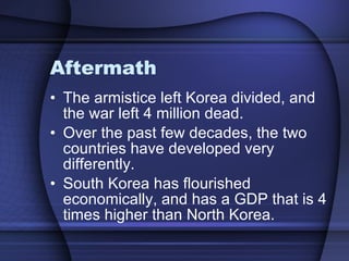 Aftermath The armistice left Korea divided, and the war left 4 million dead.  Over the past few decades, the two countries have developed very differently. South Korea has flourished economically, and has a GDP that is 4 times higher than North Korea.  