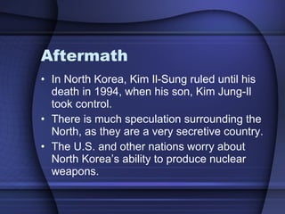 Aftermath In North Korea, Kim Il-Sung ruled until his death in 1994, when his son, Kim Jung-Il took control. There is much speculation surrounding the North, as they are a very secretive country. The U.S. and other nations worry about North Korea’s ability to produce nuclear weapons.  