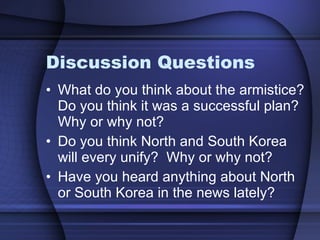 Discussion Questions What do you think about the armistice?  Do you think it was a successful plan? Why or why not? Do you think North and South Korea will every unify?  Why or why not? Have you heard anything about North or South Korea in the news lately? 