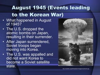 August 1945 (Events leading to the Korean War) What happened in August of 1945?  The U.S. dropped the atomic bombs on Japan, resulting in their surrender. After Japan surrendered, Soviet troops began moving into Korea.  The U.S. was appalled and did not want Korea to become a Soviet satellite state. http://whyfiles.org/020radiation/images/mushroom.jpg 