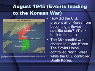 August 1945 (Events leading to the Korean War)  How did the U.S. prevent all of Korea from becoming a Soviet satellite state?  (Think back to the set.) The 38 th  parallel was chosen to divide Korea.  The Soviet Union controlled North Korea, while the U.S. controlled South Korea.  http://www.sdpb.org/learning/Resources/etvprograms/pdf/2othExtras/MAPS/KOREA38THPARALLEL.JPG 
