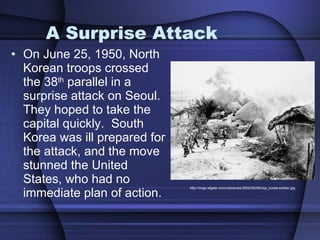 A Surprise Attack On June 25, 1950, North Korean troops crossed the 38 th  parallel in a surprise attack on Seoul.  They hoped to take the capital quickly.  South Korea was ill prepared for the attack, and the move stunned the United States, who had no immediate plan of action. http://imgs.sfgate.com/c/pictures/2002/06/09/csp_korea-soldier.jpg 