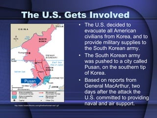 The U.S. Gets Involved The U.S. decided to evacuate all American civilians from Korea, and to provide military supplies to the South Korean army.  The South Korean army was pushed to a city called Pusan, on the southern tip of Korea. Based on reports from General MacArthur, two days after the attack the U.S. committed to providing naval and air support.  http://static.howstuffworks.com/gif/willow/korean-war1.gif Pusan 