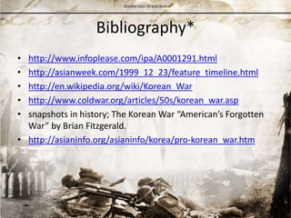 Bibliography*http://www.infoplease.com/ipa/A0001291.htmlhttp://asianweek.com/1999_12_23/feature_timeline.htmlhttp://en.wikipedia.org/wiki/Korean_Warhttp://www.coldwar.org/articles/50s/korean_war.aspsnapshots in history; The Korean War “American’s Forgotten War” by Brian Fitzgerald. http://asianinfo.org/asianinfo/korea/pro-korean_war.htm