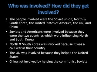 Who was involved? How did they get involved?The people involved were the Soviet union, North & South Korea, the United States of America, the UN, and ChinaSoviets and Americans were involved because they were the two countries which were influencing North and South KoreaNorth & South Korea was involved because it was a civil war in their countryThe UN was involved because they helped the United StatesChina got involved by helping the communist Soviets