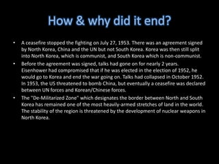 How & why did it end?A ceasefire stopped the fighting on July 27, 1953. There was an agreement signed by North Korea, China and the UN but not South Korea. Korea was then still split into North Korea, which is communist, and South Korea which is non-communist. Before the agreement was signed, talks had gone on for nearly 2 years. Eisenhower had compromised that if he was elected in the election of 1952, he would go to Korea and end the war going on. Talks had collapsed in October 1952. In 1953, the US threatened to bomb China, but eventually a ceasefire was declared between UN forces and Korean/Chinese forces.The "De-Militarized Zone" which designates the border between North and South Korea has remained one of the most heavily-armed stretches of land in the world. The stability of the region is threatened by the development of nuclear weapons in North Korea.
