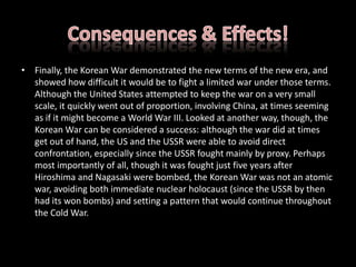 Consequences & Effects!Finally, the Korean War demonstrated the new terms of the new era, and showed how difficult it would be to fight a limited war under those terms. Although the United States attempted to keep the war on a very small scale, it quickly went out of proportion, involving China, at times seeming as if it might become a World War III. Looked at another way, though, the Korean War can be considered a success: although the war did at times get out of hand, the US and the USSR were able to avoid direct confrontation, especially since the USSR fought mainly by proxy. Perhaps most importantly of all, though it was fought just five years after Hiroshima and Nagasaki were bombed, the Korean War was not an atomic war, avoiding both immediate nuclear holocaust (since the USSR by then had its won bombs) and setting a pattern that would continue throughout the Cold War.
