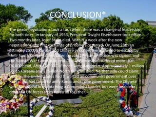 CONCLUSION*The peace negotiations took a turn when there was a change of leadership for both sides. In January of 1953, President Dwight Eisenhower took office. Two months later, Josef Stalin died. Within a week after the new negotiations, the first exchange of prisoners occurred. On June 28th an estimate 25,000 Korean and Chinese prisoners were allowed to escape by their South Korean jailers. Later, on July 27th an armistice was signed, and the Korean War came to an end. The UN forces had suffered more than 94,000 dead, About 55,000 of those were American. Approximately 1 million South Koreans and 2 million North Koreans died. Neither side could claim victory. The United States had thwarted an communist government over Korea. But had failed to unify Korea under one government. The Chinese were successful in maintaining a Communist border, but were unable to drive the UN forces from Korea all together.