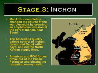 Stage 3:  Inchon   MacArthur completely changed the course of the war overnight by ordering an amphibious invasion at the port of Inchon, near Seoul.   The Americans quickly gained control of Inchon, recaptured Seoul within days, and cut the North Korean supply lines. American and ROK forces broke out of the Pusan Perimeter and chased the retreating enemy north.   