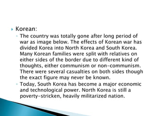    Korean:
    ◦ The country was totally gone after long period of
      war as image below. The effects of Korean war has
      divided Korea into North Korea and South Korea.
      Many Korean families were split with relatives on
      either sides of the border due to different kind of
      thoughts, either communism or non-communism.
      There were several casualties on both sides though
      the exact figure may never be known.
    ◦ Today, South Korea has become a major economic
      and technological power. North Korea is still a
      poverty-stricken, heavily militarized nation.
 