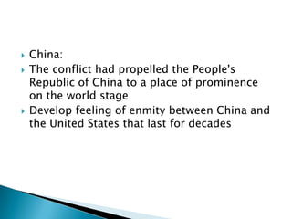    China:
   The conflict had propelled the People's
    Republic of China to a place of prominence
    on the world stage
   Develop feeling of enmity between China and
    the United States that last for decades
 