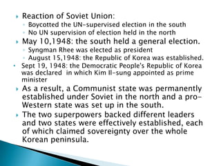    Reaction of Soviet Union:
    ◦ Boycotted the UN-supervised election in the south
    ◦ No UN supervision of election held in the north
   May 10,1948: the south held a general election.
  ◦ Syngman Rhee was elected as president
  ◦ August 15,1948: the Republic of Korea was established.
• Sept 19, 1948: the Democratic People's Republic of Korea
  was declared in which Kim Il-sung appointed as prime
  minister
   As a result, a Communist state was permanently
    established under Soviet in the north and a pro-
    Western state was set up in the south.
   The two superpowers backed different leaders
    and two states were effectively established, each
    of which claimed sovereignty over the whole
    Korean peninsula.
 