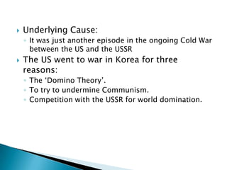    Underlying Cause:
    ◦ It was just another episode in the ongoing Cold War
      between the US and the USSR
   The US went to war in Korea for three
    reasons:
    ◦ The ‘Domino Theory’.
    ◦ To try to undermine Communism.
    ◦ Competition with the USSR for world domination.
 