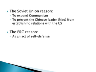    The Soviet Union reason:
    ◦ To expand Communism
    ◦ To prevent the Chinese leader (Mao) from
      establishing relations with the US

   The PRC reason:
    ◦ As an act of self-defense
 