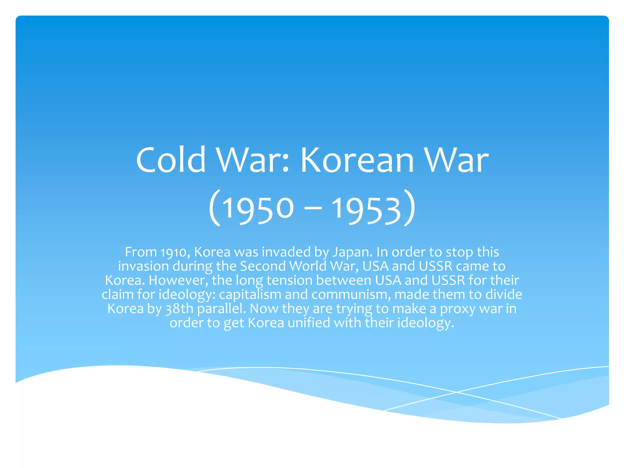 Cold War: Korean War
         (1950 – 1953)
    From 1910, Korea was invaded by Japan. In order to stop this
   invasion during the Second World War, USA and USSR came to
Korea. However, the long tension between USA and USSR for their
claim for ideology: capitalism and communism, made them to divide
 Korea by 38th parallel. Now they are trying to make a proxy war in
            order to get Korea unified with their ideology.
 