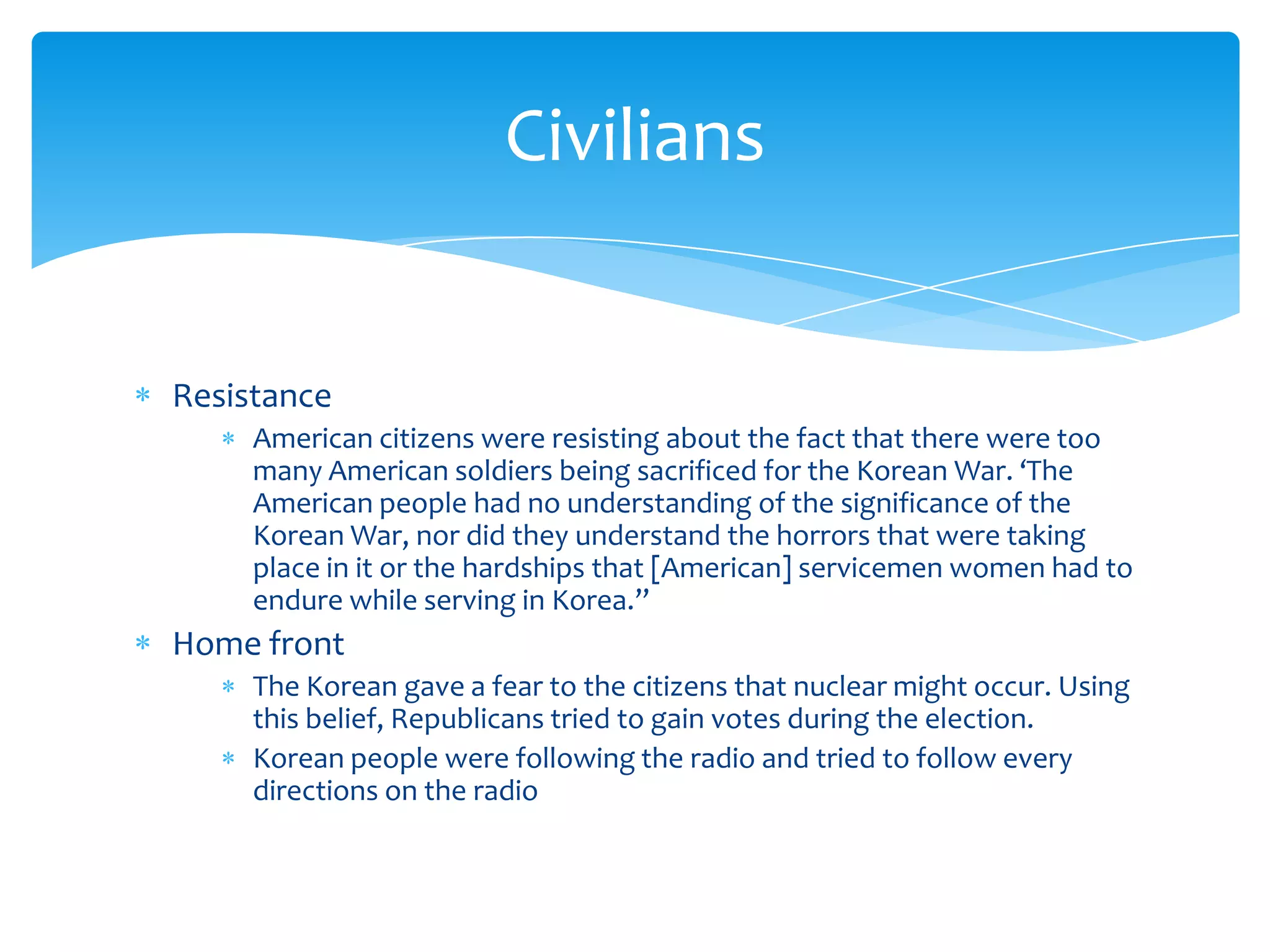 Civilians


Resistance
     American citizens were resisting about the fact that there were too
     many American soldiers being sacrificed for the Korean War. ‘The
     American people had no understanding of the significance of the
     Korean War, nor did they understand the horrors that were taking
     place in it or the hardships that [American] servicemen women had to
     endure while serving in Korea.”
Home front
     The Korean gave a fear to the citizens that nuclear might occur. Using
     this belief, Republicans tried to gain votes during the election.
     Korean people were following the radio and tried to follow every
     directions on the radio
 