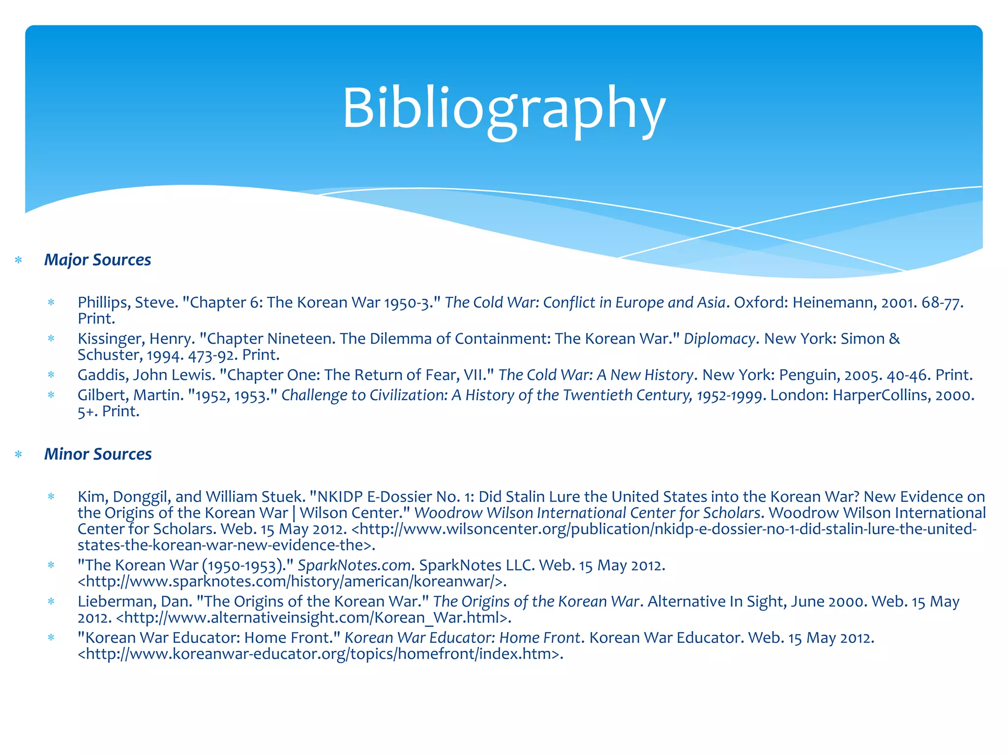 Bibliography

Major Sources

    Phillips, Steve. "Chapter 6: The Korean War 1950-3." The Cold War: Conflict in Europe and Asia. Oxford: Heinemann, 2001. 68-77.
    Print.
    Kissinger, Henry. "Chapter Nineteen. The Dilemma of Containment: The Korean War." Diplomacy. New York: Simon &
    Schuster, 1994. 473-92. Print.
    Gaddis, John Lewis. "Chapter One: The Return of Fear, VII." The Cold War: A New History. New York: Penguin, 2005. 40-46. Print.
    Gilbert, Martin. "1952, 1953." Challenge to Civilization: A History of the Twentieth Century, 1952-1999. London: HarperCollins, 2000.
    5+. Print.

Minor Sources

    Kim, Donggil, and William Stuek. "NKIDP E-Dossier No. 1: Did Stalin Lure the United States into the Korean War? New Evidence on
    the Origins of the Korean War | Wilson Center." Woodrow Wilson International Center for Scholars. Woodrow Wilson International
    Center for Scholars. Web. 15 May 2012. <http://www.wilsoncenter.org/publication/nkidp-e-dossier-no-1-did-stalin-lure-the-united-
    states-the-korean-war-new-evidence-the>.
    "The Korean War (1950-1953)." SparkNotes.com. SparkNotes LLC. Web. 15 May 2012.
    <http://www.sparknotes.com/history/american/koreanwar/>.
    Lieberman, Dan. "The Origins of the Korean War." The Origins of the Korean War. Alternative In Sight, June 2000. Web. 15 May
    2012. <http://www.alternativeinsight.com/Korean_War.html>.
    "Korean War Educator: Home Front." Korean War Educator: Home Front. Korean War Educator. Web. 15 May 2012.
    <http://www.koreanwar-educator.org/topics/homefront/index.htm>.
 