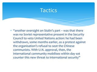 Tactics


“another oversight on Stalin’s part – was that there
was no Soviet representative present in the Security
Council to veto United Nations action: he had been
withdrawn, some months earlier, as a protest against
the organisation’s refusal to seat the Chinese
communists. With U.N. approval, then, the
international community mobilises within day sot
counter this new threat to international security”
 