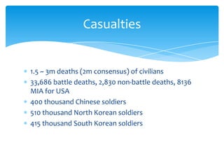 Casualties


1.5 ~ 3m deaths (2m consensus) of civilians
33,686 battle deaths, 2,830 non-battle deaths, 8136
MIA for USA
400 thousand Chinese soldiers
510 thousand North Korean soldiers
415 thousand South Korean soldiers
 
