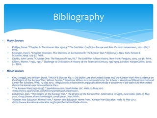 Bibliography

Major Sources

    Phillips, Steve. "Chapter 6: The Korean War 1950-3." The Cold War: Conflict in Europe and Asia. Oxford: Heinemann, 2001. 68-77.
    Print.
    Kissinger, Henry. "Chapter Nineteen. The Dilemma of Containment: The Korean War." Diplomacy. New York: Simon &
    Schuster, 1994. 473-92. Print.
    Gaddis, John Lewis. "Chapter One: The Return of Fear, VII." The Cold War: A New History. New York: Penguin, 2005. 40-46. Print.
    Gilbert, Martin. "1952, 1953." Challenge to Civilization: A History of the Twentieth Century, 1952-1999. London: HarperCollins, 2000.
    5+. Print.

Minor Sources

    Kim, Donggil, and William Stuek. "NKIDP E-Dossier No. 1: Did Stalin Lure the United States into the Korean War? New Evidence on
    the Origins of the Korean War | Wilson Center." Woodrow Wilson International Center for Scholars. Woodrow Wilson International
    Center for Scholars. Web. 15 May 2012. <http://www.wilsoncenter.org/publication/nkidp-e-dossier-no-1-did-stalin-lure-the-united-
    states-the-korean-war-new-evidence-the>.
    "The Korean War (1950-1953)." SparkNotes.com. SparkNotes LLC. Web. 15 May 2012.
    <http://www.sparknotes.com/history/american/koreanwar/>.
    Lieberman, Dan. "The Origins of the Korean War." The Origins of the Korean War. Alternative In Sight, June 2000. Web. 15 May
    2012. <http://www.alternativeinsight.com/Korean_War.html>.
    "Korean War Educator: Home Front." Korean War Educator: Home Front. Korean War Educator. Web. 15 May 2012.
    <http://www.koreanwar-educator.org/topics/homefront/index.htm>.
 