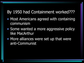 By 1950 had Containment worked??? Most Americans agreed with containing communism Some wanted a more aggressive policy like MacArthur More alliances were set up that were anti-Communist 