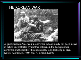 THE KOREAN WAR A grief stricken American infantryman whose buddy has been killed in action is comforted by another soldier. In the background a corpsman methodically fills out casualty tags, Haktong-ni area, Korea. August 28, 1950. Sfc. Al Chang. (Army)  