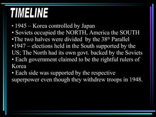TIMELINE 1945 – Korea controlled by Japan Soviets occupied the NORTH, America the SOUTH The two halves were divided  by the 38 th  Parallel 1947 – elections held in the South supported by the US; The North had its own govt. backed by the Soviets Each government claimed to be the rightful rulers of Korea Each side was supported by the respective superpower even though they withdrew troops in 1948. 