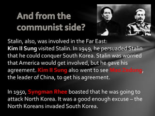 Stalin, also, was involved in the Far East: 
Kim II Sung visited Stalin. In 1949, he persuaded Stalin 
that he could conquer South Korea. Stalin was worried 
that America would get involved, but he gave his 
agreement. Kim II Sung also went to see Mao Zedong, 
the leader of China, to get his agreement. 
In 1950, Syngman Rhee boasted that he was going to 
attack North Korea. It was a good enough excuse – the 
North Koreans invaded South Korea. 
 