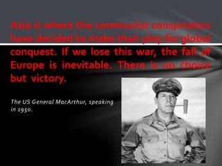 Asia is where the communist conspirators 
have decided to make their play for global 
conquest. If we lose this war, the fall of 
Europe is inevitable. There is no choice 
but victory. 
The US General MacArthur, speaking 
in 1950. 
 