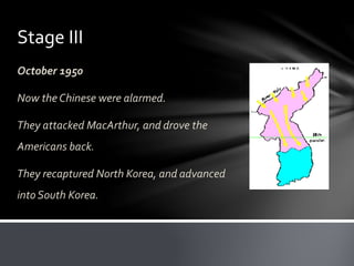 Stage III 
October 1950 
Now the Chinese were alarmed. 
They attacked MacArthur, and drove the 
Americans back. 
They recaptured North Korea, and advanced 
into South Korea. 
 
