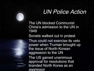 UN Police Action
The UN blocked Communist
China’s admission to the UN in
1949
Soviets walked out in protest
Thus could not exercise its veto
power when Truman brought up
the issue of North Korean
aggression to the UN
The US gained unanimous
approval for resolutions that
branded North Korea as an
aggressor
 