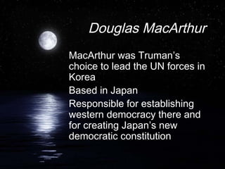 Douglas MacArthur
MacArthur was Truman’s
choice to lead the UN forces in
Korea
Based in Japan
Responsible for establishing
western democracy there and
for creating Japan’s new
democratic constitution
 