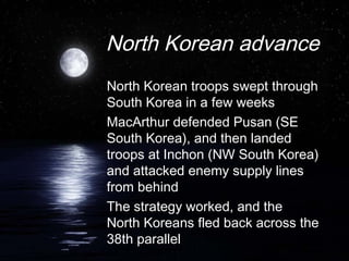 North Korean advance
North Korean troops swept through
South Korea in a few weeks
MacArthur defended Pusan (SE
South Korea), and then landed
troops at Inchon (NW South Korea)
and attacked enemy supply lines
from behind
The strategy worked, and the
North Koreans fled back across the
38th parallel
 