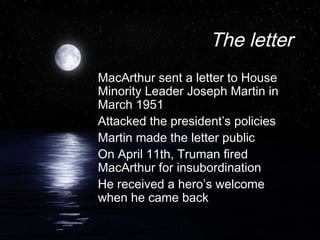 The letter
MacArthur sent a letter to House
Minority Leader Joseph Martin in
March 1951
Attacked the president’s policies
Martin made the letter public
On April 11th, Truman fired
MacArthur for insubordination
He received a hero’s welcome
when he came back
 