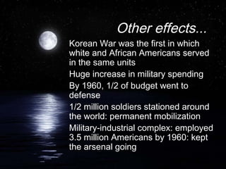 Other effects...
Korean War was the first in which
white and African Americans served
in the same units
Huge increase in military spending
By 1960, 1/2 of budget went to
defense
1/2 million soldiers stationed around
the world: permanent mobilization
Military-industrial complex: employed
3.5 million Americans by 1960: kept
the arsenal going
 