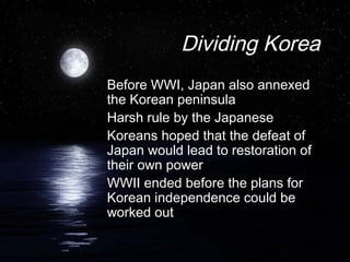 Dividing Korea
Before WWI, Japan also annexed
the Korean peninsula
Harsh rule by the Japanese
Koreans hoped that the defeat of
Japan would lead to restoration of
their own power
WWII ended before the plans for
Korean independence could be
worked out
 