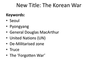 New Title: The Korean War
Keywords:
• Seoul
• Pyongyang
• General Douglas MacArthur
• United Nations (UN)
• De-Militarised zone
• Truce
• The ‘Forgotten War’
 