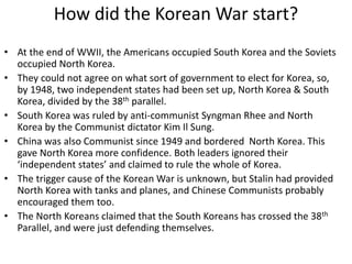 How did the Korean War start?
• At the end of WWII, the Americans occupied South Korea and the Soviets
occupied North Korea.
• They could not agree on what sort of government to elect for Korea, so,
by 1948, two independent states had been set up, North Korea & South
Korea, divided by the 38th parallel.
• South Korea was ruled by anti-communist Syngman Rhee and North
Korea by the Communist dictator Kim Il Sung.
• China was also Communist since 1949 and bordered North Korea. This
gave North Korea more confidence. Both leaders ignored their
‘independent states’ and claimed to rule the whole of Korea.
• The trigger cause of the Korean War is unknown, but Stalin had provided
North Korea with tanks and planes, and Chinese Communists probably
encouraged them too.
• The North Koreans claimed that the South Koreans has crossed the 38th
Parallel, and were just defending themselves.
 