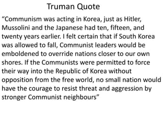 Truman Quote
“Communism was acting in Korea, just as Hitler,
Mussolini and the Japanese had ten, fifteen, and
twenty years earlier. I felt certain that if South Korea
was allowed to fall, Communist leaders would be
emboldened to override nations closer to our own
shores. If the Communists were permitted to force
their way into the Republic of Korea without
opposition from the free world, no small nation would
have the courage to resist threat and aggression by
stronger Communist neighbours”
 
