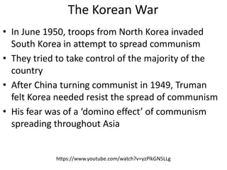 The Korean War
• In June 1950, troops from North Korea invaded
South Korea in attempt to spread communism
• They tried to take control of the majority of the
country
• After China turning communist in 1949, Truman
felt Korea needed resist the spread of communism
• His fear was of a ‘domino effect’ of communism
spreading throughout Asia
https://www.youtube.com/watch?v=yzPlkGN5LLg
 
