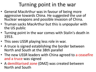 Turning point in the war
• General MacArthur was in favour of being more
aggressive towards China. He suggested the use of
Nuclear weapons and possible invasion of China.
• Truman sacks MacArthur but this is unpopular with
the US public
• Turning point in the war comes with Stalin's death in
1953.
• This sees USSR playing less role in war.
• A truce is signed establishing the border between
North and South at the 38th parallel
• The new USSR leaders with China agreed to a ceasefire
and a truce was signed
• A demilitarised zone (DMZ) was created between
North and South
 