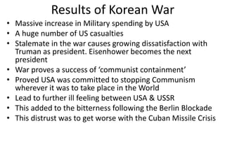 Results of Korean War
• Massive increase in Military spending by USA
• A huge number of US casualties
• Stalemate in the war causes growing dissatisfaction with
Truman as president. Eisenhower becomes the next
president
• War proves a success of ‘communist containment’
• Proved USA was committed to stopping Communism
wherever it was to take place in the World
• Lead to further ill feeling between USA & USSR
• This added to the bitterness following the Berlin Blockade
• This distrust was to get worse with the Cuban Missile Crisis
 