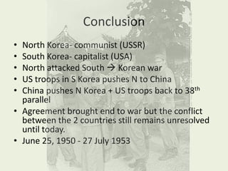 ConclusionNorth Korea- communist (USSR)South Korea- capitalist (USA)North attacked South  Korean warUS troops in S Korea pushes N to ChinaChina pushes N Korea + US troops back to 38th parallelAgreement brought end to war but the conflict between the 2 countries still remains unresolved until today.June 25, 1950 - 27 July 1953